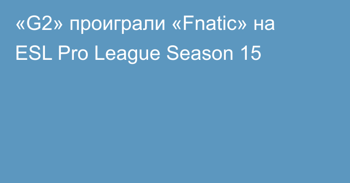 «G2» проиграли «Fnatic» на ESL Pro League Season 15