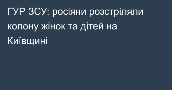 ГУР ЗСУ: росіяни розстріляли колону жінок та дітей на Київщині