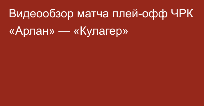 Видеообзор матча плей-офф ЧРК «Арлан» — «Кулагер»