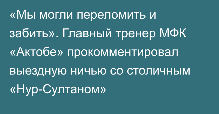 «Мы могли переломить и забить». Главный тренер МФК «Актобе» прокомментировал выездную ничью со столичным «Нур-Султаном»