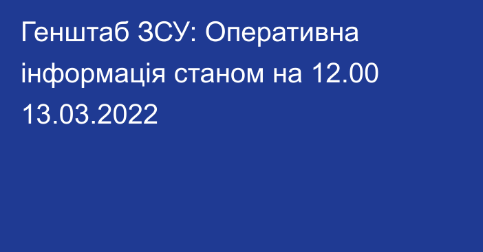 Генштаб ЗСУ: Оперативна інформація станом на 12.00 13.03.2022