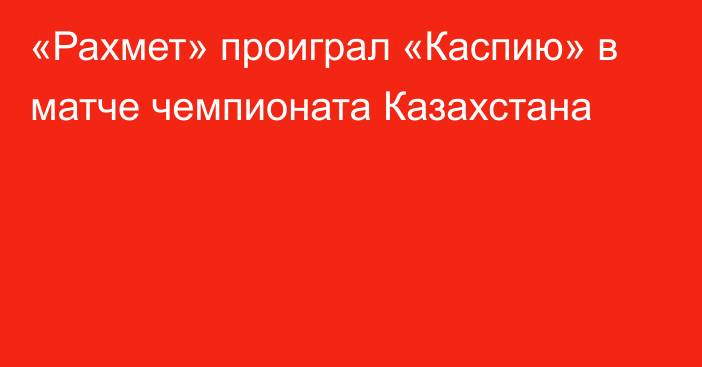 «Рахмет» проиграл «Каспию» в матче чемпионата Казахстана