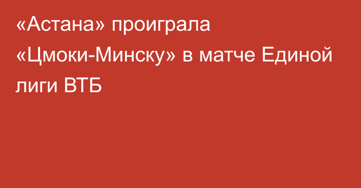 «Астана» проиграла «Цмоки-Минску» в матче Единой лиги ВТБ