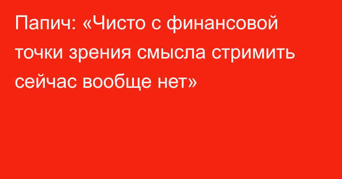 Папич: «Чисто с финансовой точки зрения смысла стримить сейчас вообще нет»