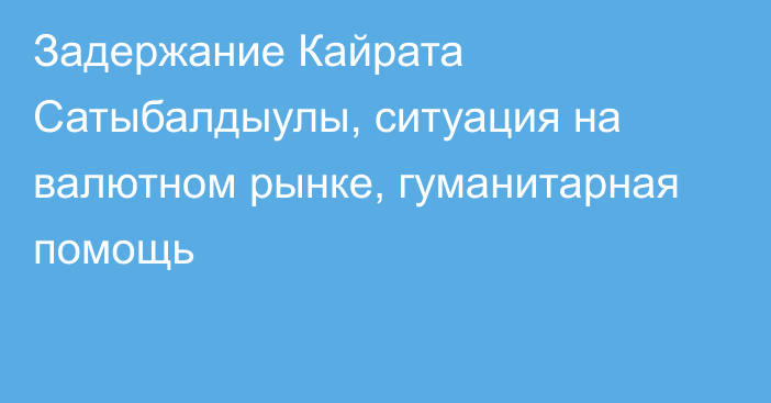 Задержание Кайрата Сатыбалдыулы, ситуация на валютном рынке, гуманитарная помощь