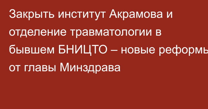 Закрыть институт Акрамова и отделение травматологии в бывшем БНИЦТО – новые реформы от главы Минздрава