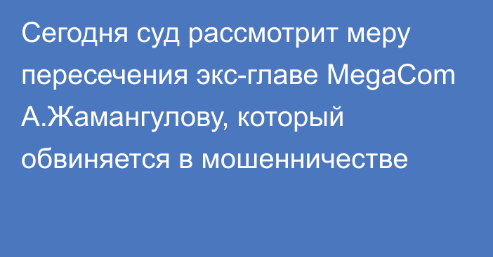 Сегодня суд рассмотрит меру пересечения экс-главе MegaCom А.Жамангулову, который обвиняется в мошенничестве
