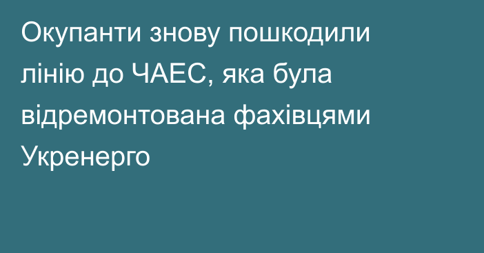 Окупанти знову пошкодили лінію до ЧАЕС, яка була відремонтована фахівцями Укренерго