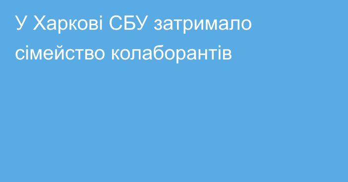 У Харкові СБУ затримало сімейство колаборантів