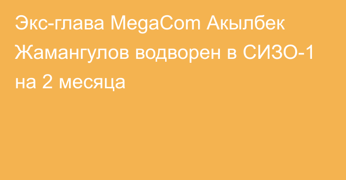 Экс-глава MegaCom Акылбек Жамангулов водворен в СИЗО-1 на 2 месяца 