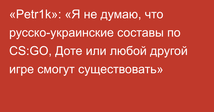 «Petr1k»: «Я не думаю, что русско-украинские составы по CS:GO, Доте или любой другой игре смогут существовать»