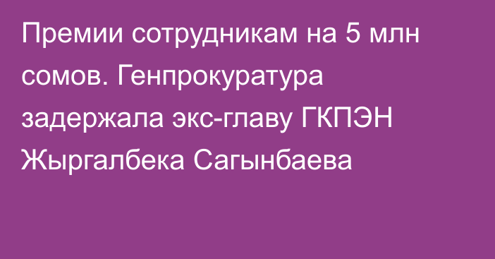 Премии сотрудникам на 5 млн сомов. Генпрокуратура задержала экс-главу ГКПЭН Жыргалбека Сагынбаева