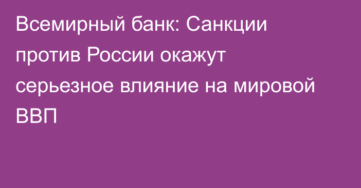 Всемирный банк: Санкции против России окажут серьезное влияние на мировой ВВП