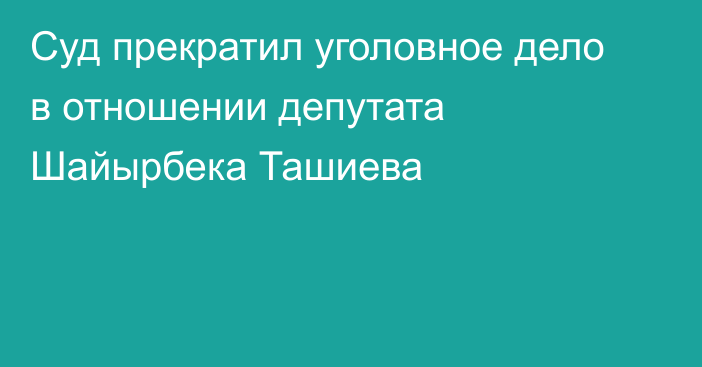 Суд прекратил уголовное дело в отношении депутата Шайырбека Ташиева