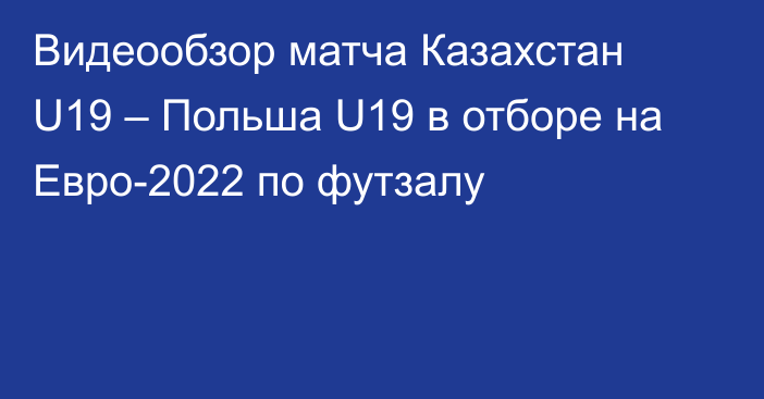 Видеообзор матча Казахстан U19 – Польша U19 в отборе на Евро-2022 по футзалу