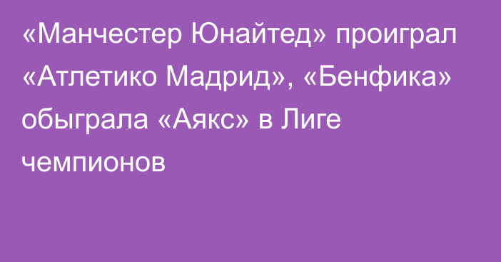 «Манчестер Юнайтед» проиграл «Атлетико Мадрид», «Бенфика» обыграла «Аякс» в Лиге чемпионов