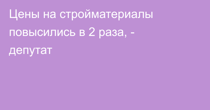 Цены на стройматериалы повысились в 2 раза, - депутат