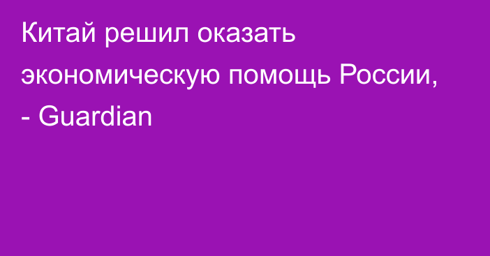 Китай решил оказать экономическую помощь России, - Guardian