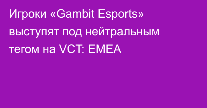 Игроки «Gambit Esports» выступят под нейтральным тегом на VCT: EMEA