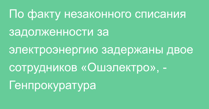 По факту незаконного списания задолженности за электроэнергию задержаны двое сотрудников «Ошэлектро», - Генпрокуратура