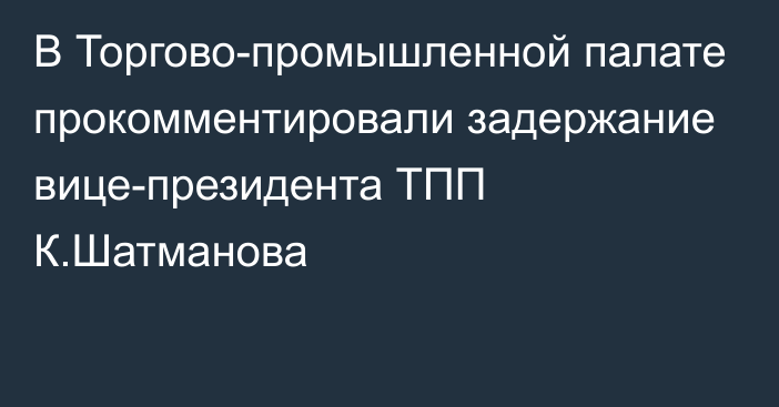 В Торгово-промышленной палате прокомментировали задержание вице-президента ТПП К.Шатманова