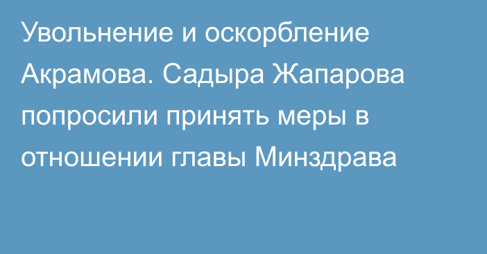 Увольнение и оскорбление Акрамова. Садыра Жапарова попросили принять меры в отношении главы Минздрава