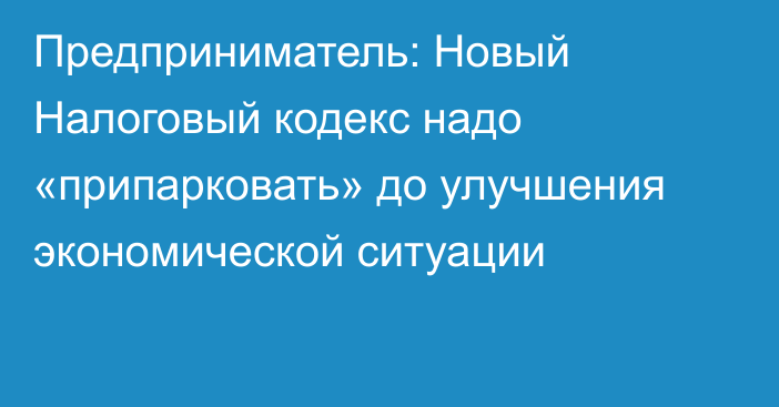 Предприниматель: Новый Налоговый кодекс надо «припарковать» до улучшения экономической ситуации