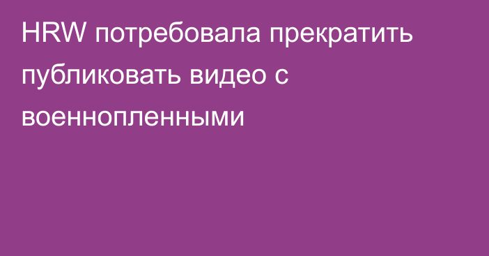 HRW потребовала прекратить публиковать видео с военнопленными