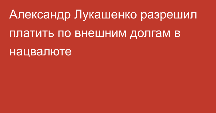 Александр Лукашенко разрешил платить по внешним долгам в нацвалюте