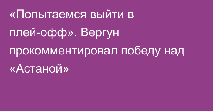 «Попытаемся выйти в плей-офф». Вергун прокомментировал победу над «Астаной»