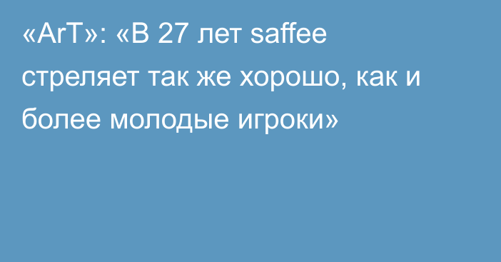 «ArT»: «В 27 лет saffee стреляет так же хорошо, как и более молодые игроки»