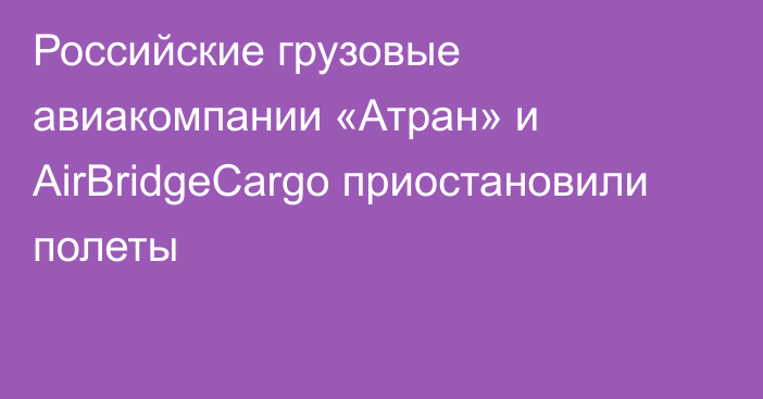 Российские грузовые авиакомпании «Атран» и AirBridgeCargo приостановили полеты