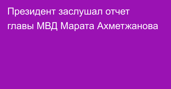 Президент заслушал отчет главы МВД Марата Ахметжанова