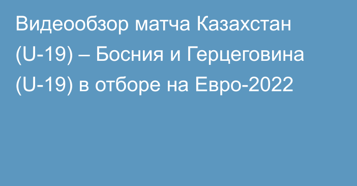 Видеообзор матча Казахстан (U-19) – Босния и Герцеговина (U-19) в отборе на Евро-2022