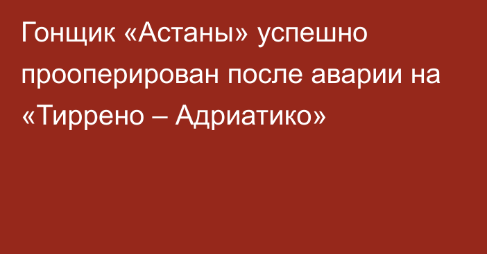 Гонщик «Астаны» успешно прооперирован после аварии на «Тиррено – Адриатико»