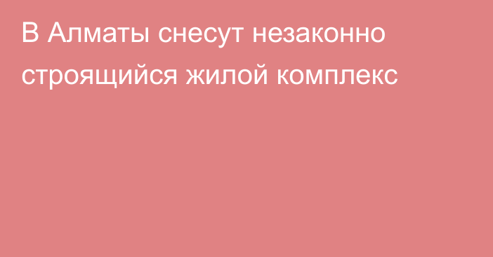 В Алматы снесут незаконно строящийся жилой комплекс