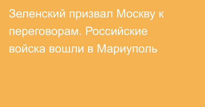 Зеленский призвал Москву к переговорам. Российские войска вошли в Мариуполь