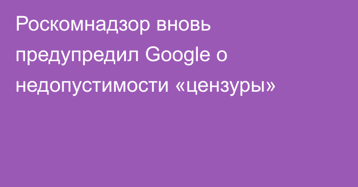 Роскомнадзор вновь предупредил Google о недопустимости «цензуры»