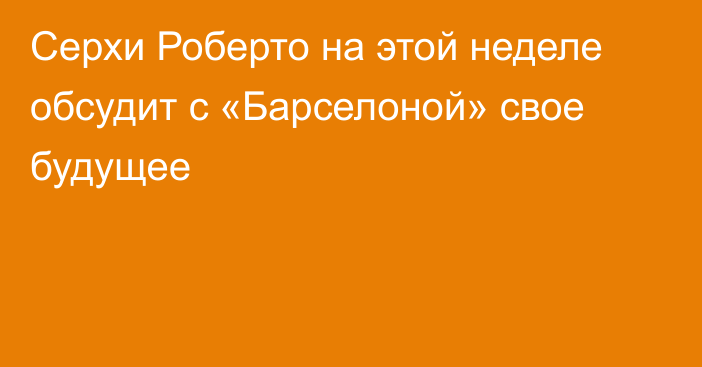 Серхи Роберто на этой неделе обсудит с «Барселоной» свое будущее