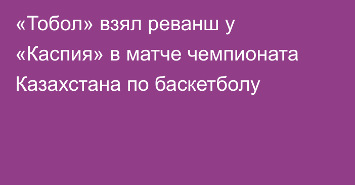 «Тобол» взял реванш у «Каспия» в матче чемпионата Казахстана по баскетболу