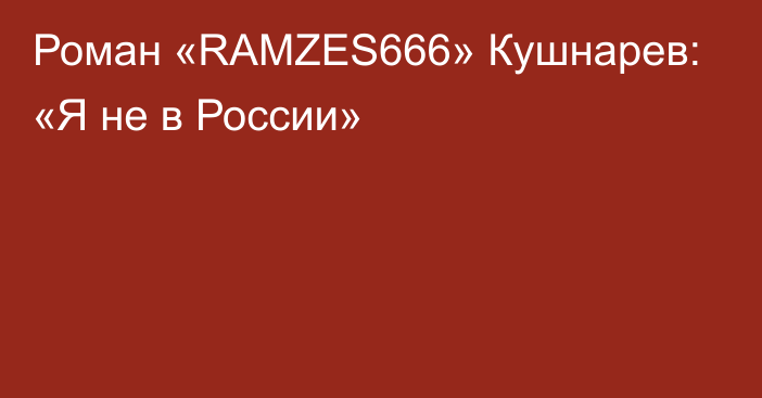 Роман «RAMZES666» Кушнарев: «Я не в России»