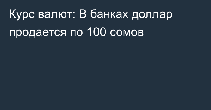 Курс валют: В банках доллар продается по 100 сомов