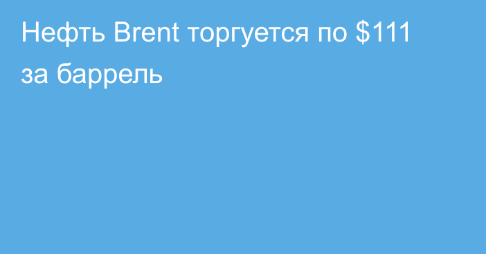 Нефть Brent торгуется по $111 за баррель