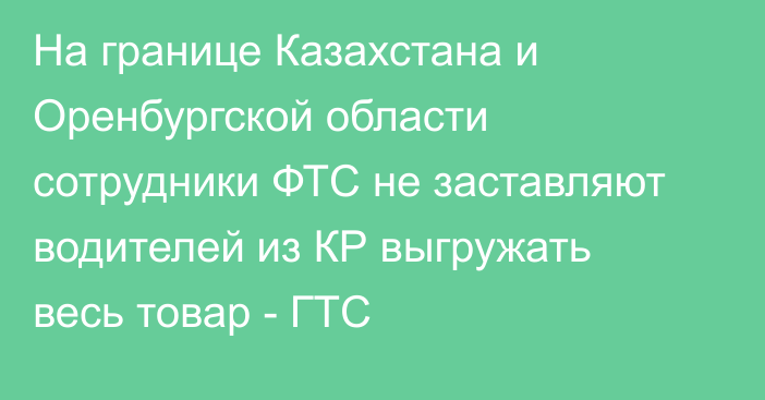 На границе Казахстана и Оренбургской области сотрудники ФТС не заставляют водителей из КР выгружать весь товар - ГТС