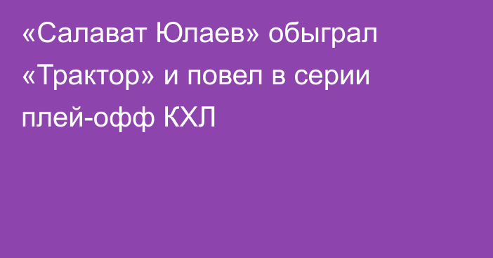 «Салават Юлаев» обыграл «Трактор» и повел в серии плей-офф КХЛ