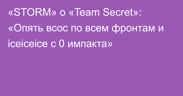 «STORM» о «Team Secret»: «Опять всос по всем фронтам и iceiceice с 0 импакта»