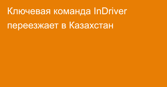 Ключевая команда InDriver переезжает в Казахстан