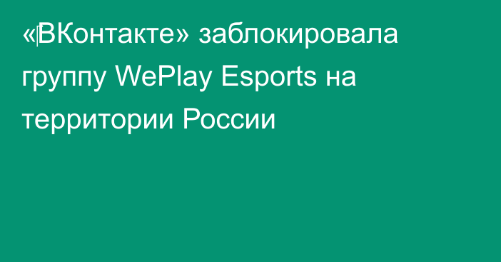 «‎ВКонтакте» заблокировала группу WePlay Esports на территории России