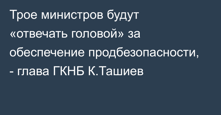Трое министров будут «отвечать головой» за обеспечение продбезопасности, - глава ГКНБ К.Ташиев