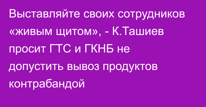 Выставляйте своих сотрудников «живым щитом», - К.Ташиев просит ГТС и ГКНБ не допустить вывоз продуктов контрабандой